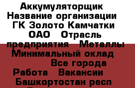 Аккумуляторщик › Название организации ­ ГК Золото Камчатки, ОАО › Отрасль предприятия ­ Металлы › Минимальный оклад ­ 22 500 - Все города Работа » Вакансии   . Башкортостан респ.,Баймакский р-н